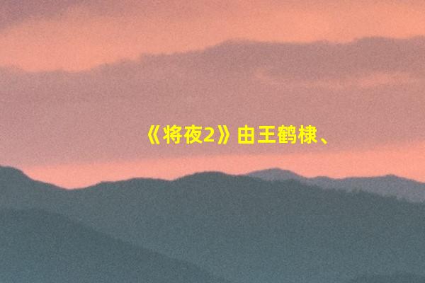 《将夜2》由王鹤棣、宋伊人、杨超越等共同主演，播出时间表